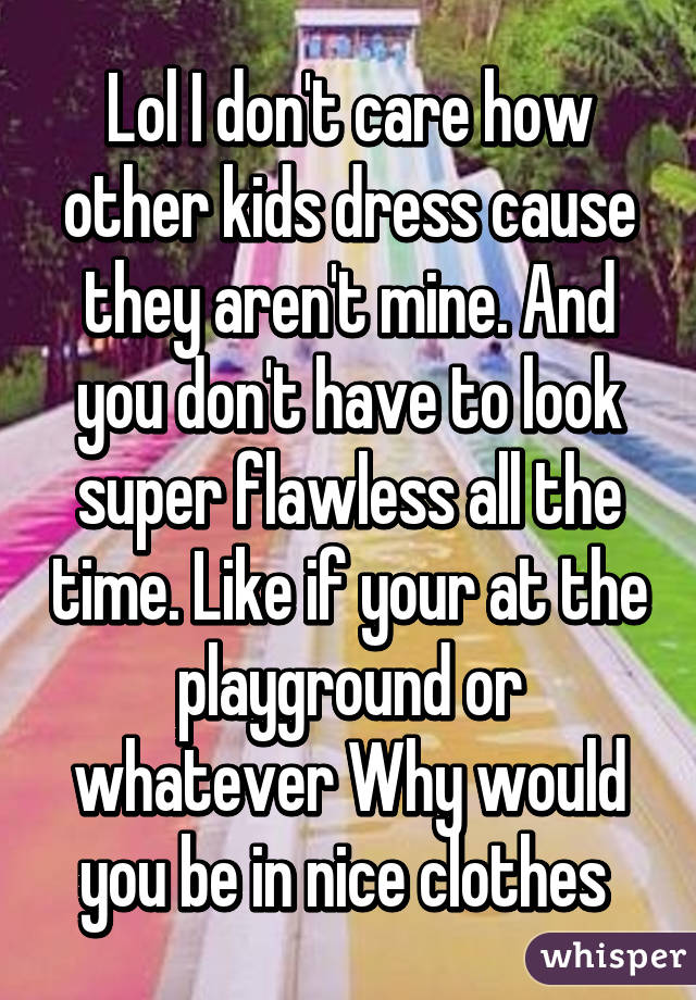 Lol I don't care how other kids dress cause they aren't mine. And you don't have to look super flawless all the time. Like if your at the playground or whatever Why would you be in nice clothes 