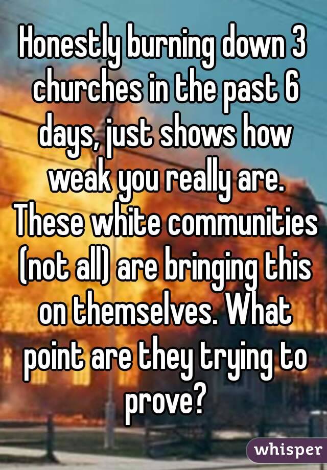 Honestly burning down 3 churches in the past 6 days, just shows how weak you really are. These white communities (not all) are bringing this on themselves. What point are they trying to prove?
