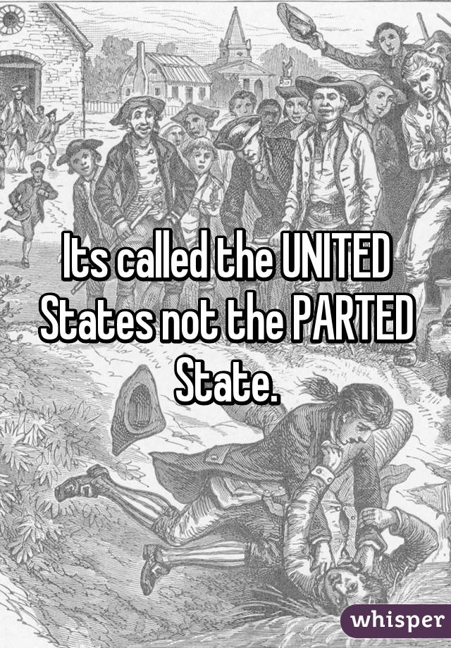 Its called the UNITED States not the PARTED State.