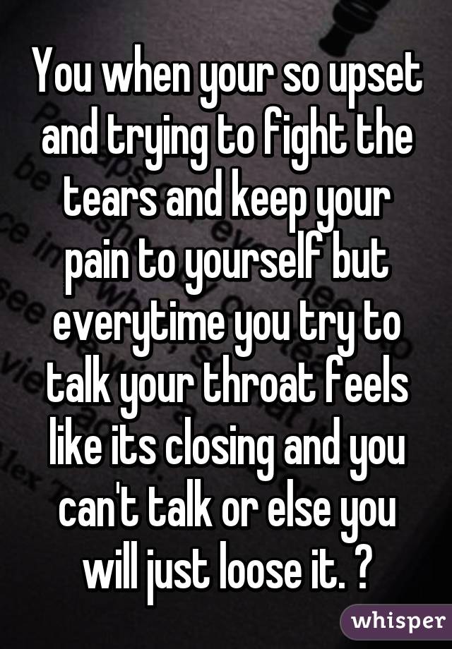 You when your so upset and trying to fight the tears and keep your pain to yourself but everytime you try to talk your throat feels like its closing and you can't talk or else you will just loose it. 😔