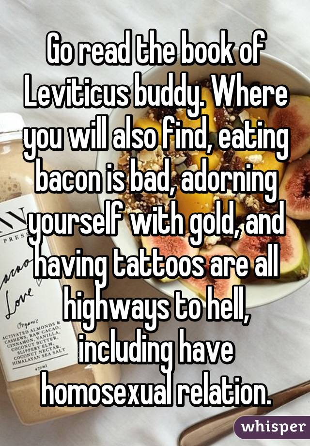 Go read the book of Leviticus buddy. Where you will also find, eating bacon is bad, adorning yourself with gold, and having tattoos are all highways to hell, including have homosexual relation.