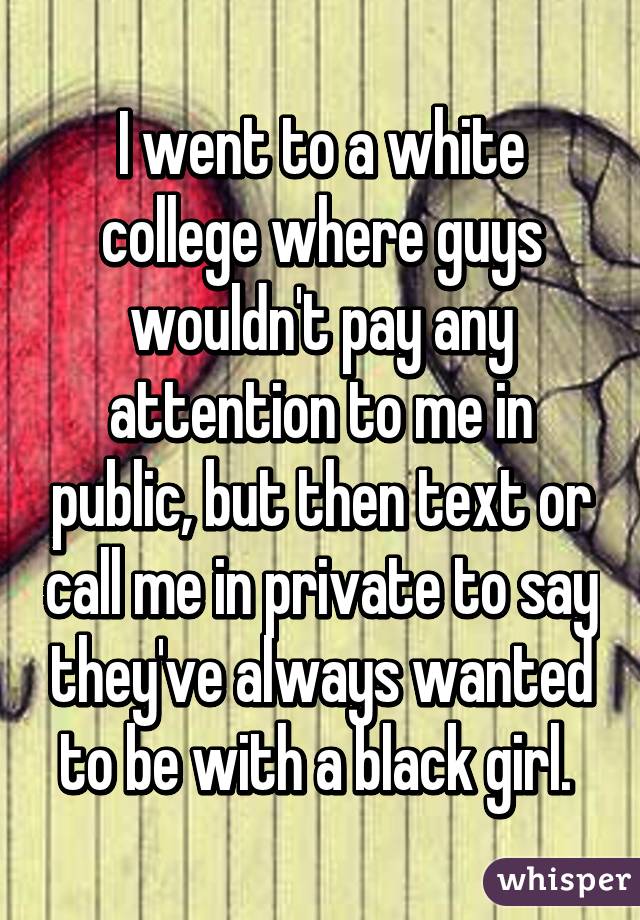 I went to a white college where guys wouldn't pay any attention to me in public, but then text or call me in private to say they've always wanted to be with a black girl. 