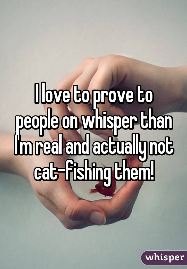 I love to prove to people on whisper than I'm real and actually not cat-fishing them!