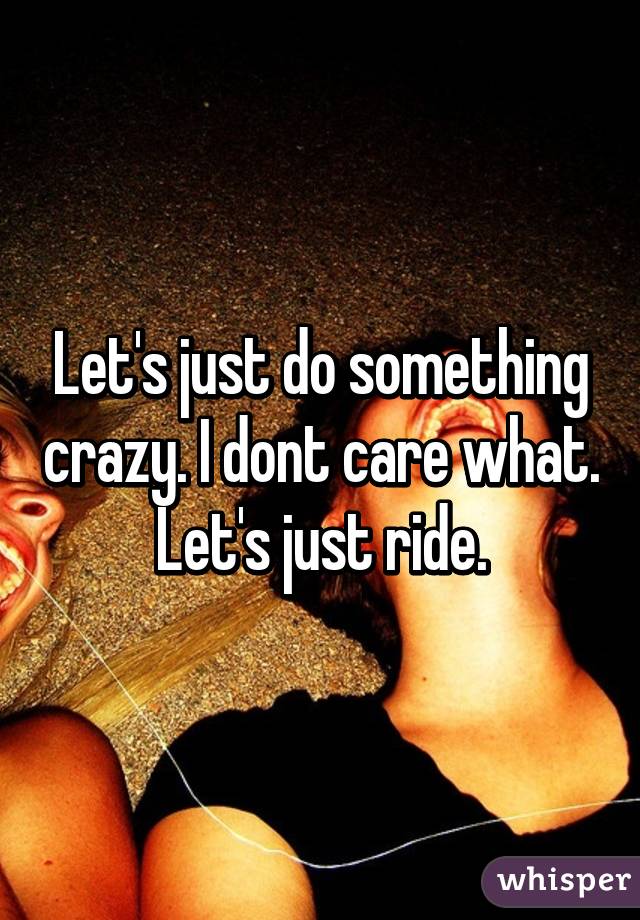 Let's just do something crazy. I dont care what. Let's just ride.