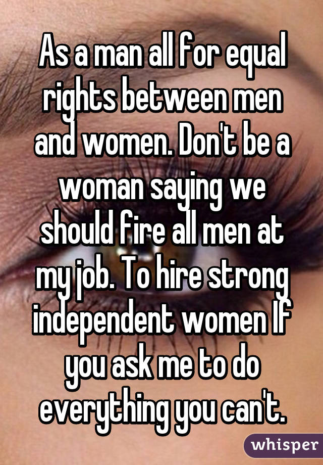As a man all for equal rights between men and women. Don't be a woman saying we should fire all men at my job. To hire strong independent women If you ask me to do everything you can't.