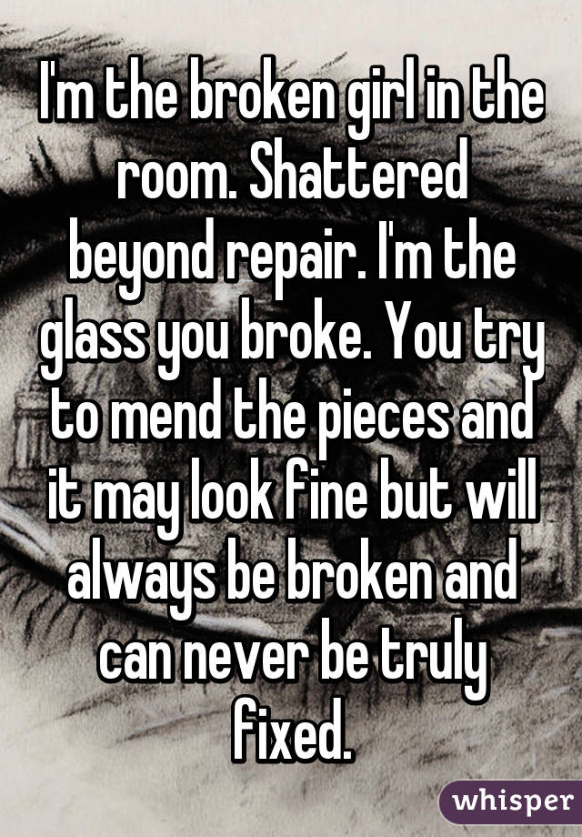 I'm the broken girl in the room. Shattered beyond repair. I'm the glass you broke. You try to mend the pieces and it may look fine but will always be broken and can never be truly fixed.