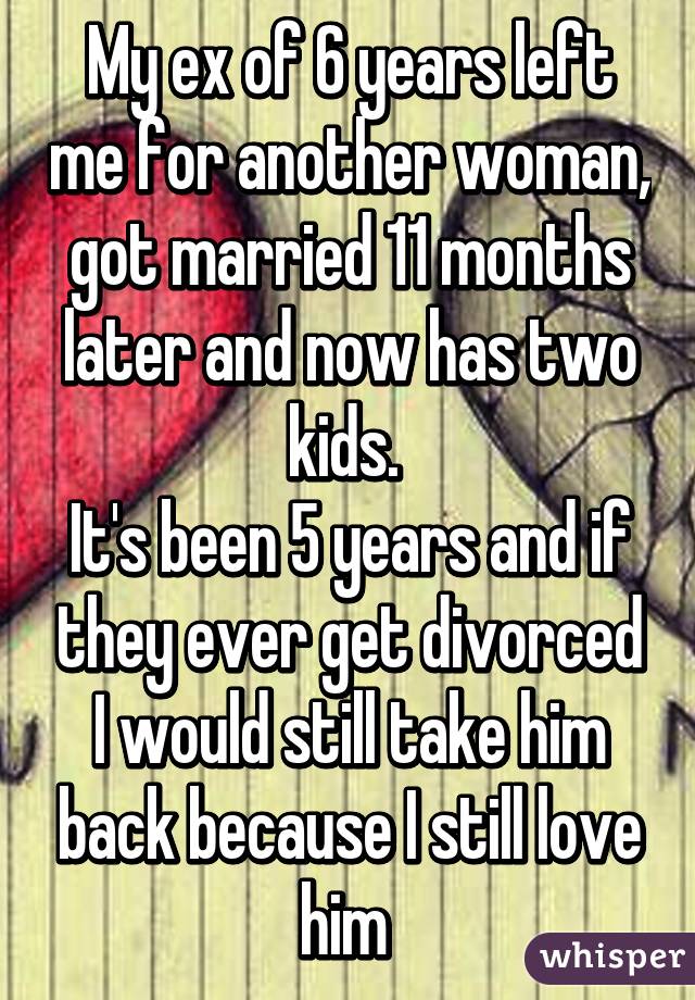 My ex of 6 years left me for another woman, got married 11 months later and now has two kids. 
It's been 5 years and if they ever get divorced I would still take him back because I still love him 