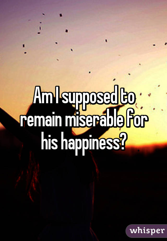 Am I supposed to remain miserable for his happiness?
