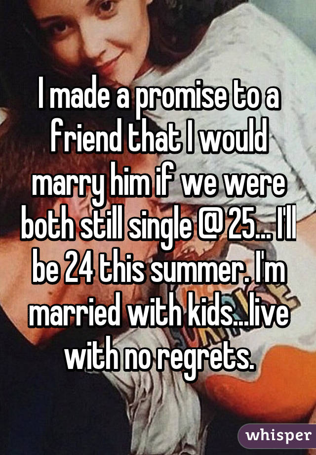I made a promise to a friend that I would marry him if we were both still single @ 25... I'll be 24 this summer. I'm married with kids...live with no regrets.