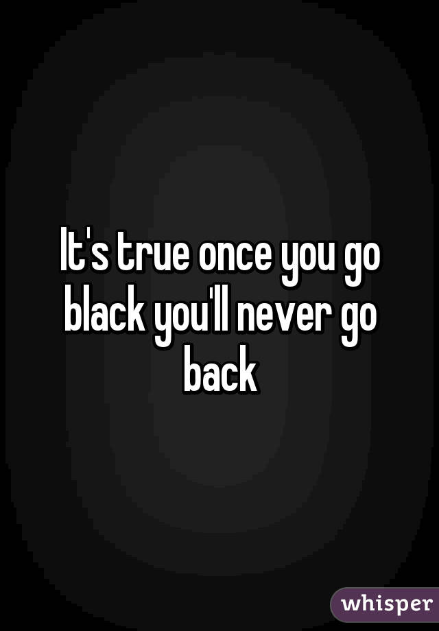 It's true once you go black you'll never go back
