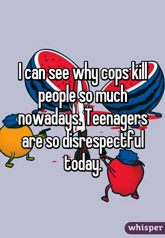 I can see why cops kill people so much nowadays. Teenagers are so disrespectful today.