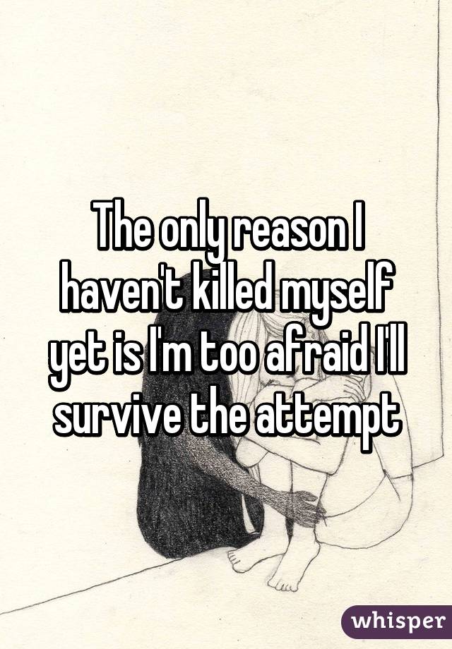 The only reason I haven't killed myself yet is I'm too afraid I'll survive the attempt