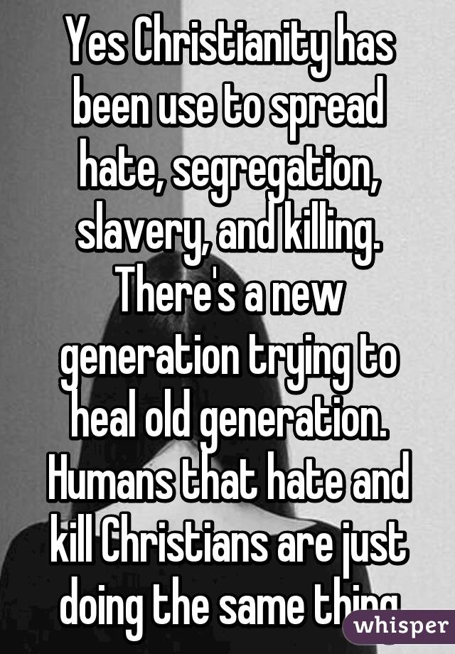 Yes Christianity has been use to spread hate, segregation, slavery, and killing. There's a new generation trying to heal old generation. Humans that hate and kill Christians are just doing the same thing
