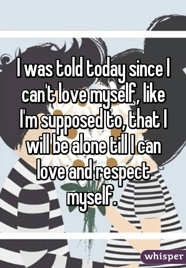 I was told today since I can't love myself, like I'm supposed to, that I will be alone till I can love and respect myself. 