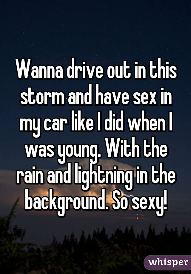 Wanna drive out in this storm and have sex in my car like I did when I was young. With the rain and lightning in the background. So sexy!