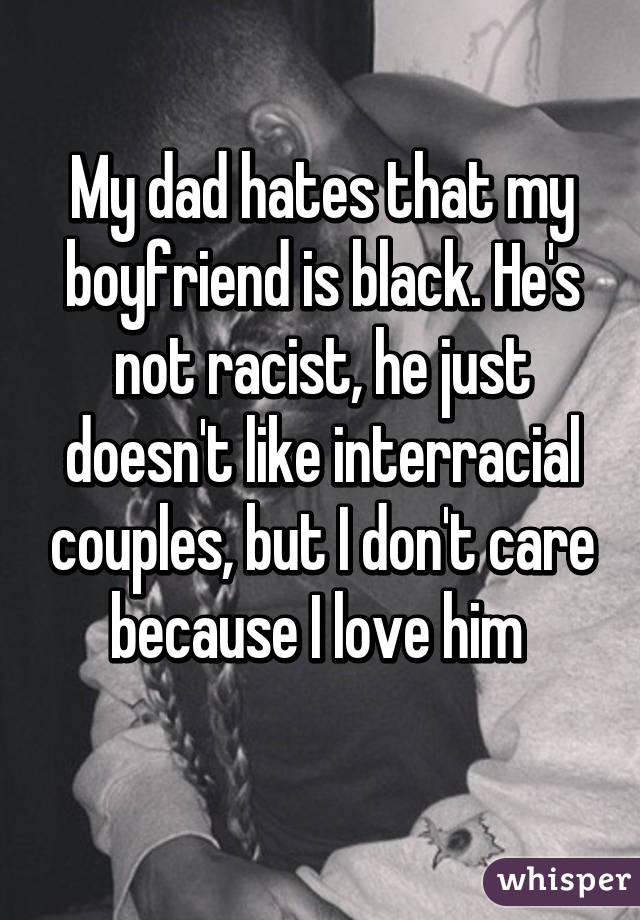 My dad hates that my boyfriend is black. He's not racist, he just doesn't like interracial couples, but I don't care because I love him 
 