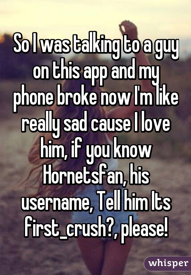 So I was talking to a guy on this app and my phone broke now I'm like really sad cause I love him, if you know Hornetsfan, his username, Tell him Its first_crush?, please!