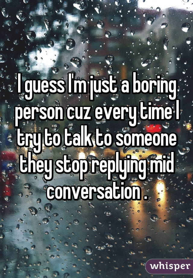 I guess I'm just a boring person cuz every time I try to talk to someone they stop replying mid conversation .
