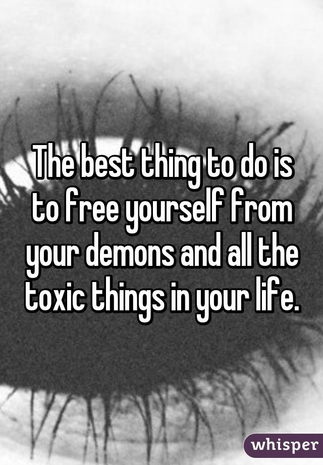 The best thing to do is to free yourself from your demons and all the toxic things in your life.