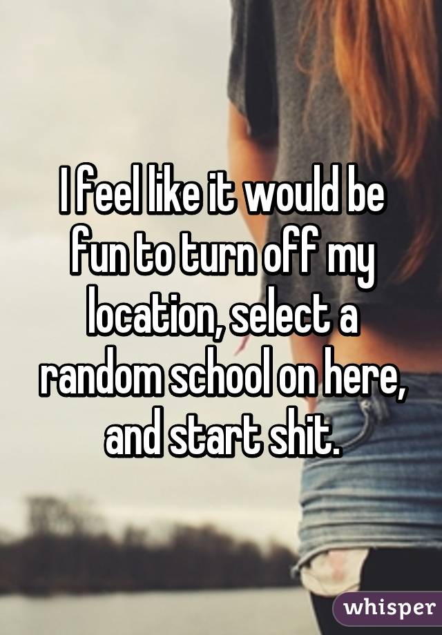 I feel like it would be fun to turn off my location, select a random school on here, and start shit.