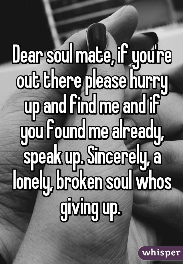 Dear soul mate, if you're out there please hurry up and find me and if you found me already, speak up. Sincerely, a lonely, broken soul whos giving up. 