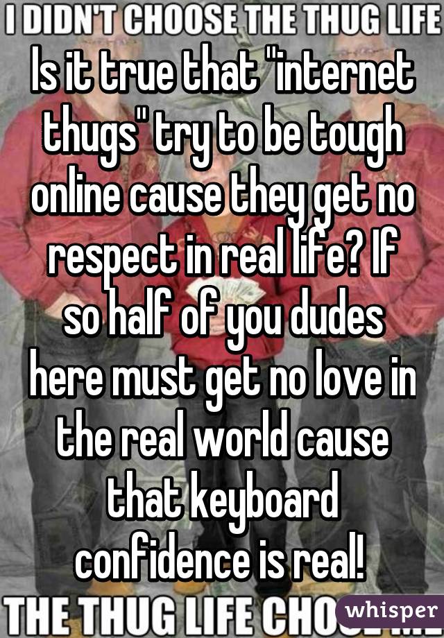 Is it true that "internet thugs" try to be tough online cause they get no respect in real life? If so half of you dudes here must get no love in the real world cause that keyboard confidence is real! 