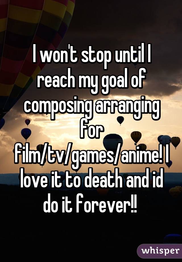 I won't stop until I reach my goal of composing arranging for film/tv/games/anime! I love it to death and id do it forever!! 