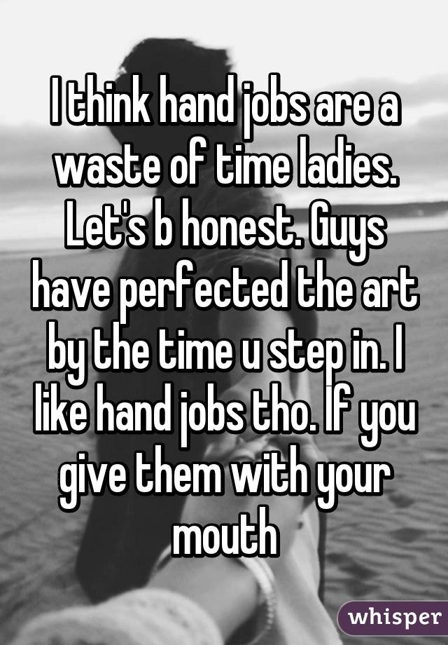 I think hand jobs are a waste of time ladies. Let's b honest. Guys have perfected the art by the time u step in. I like hand jobs tho. If you give them with your mouth