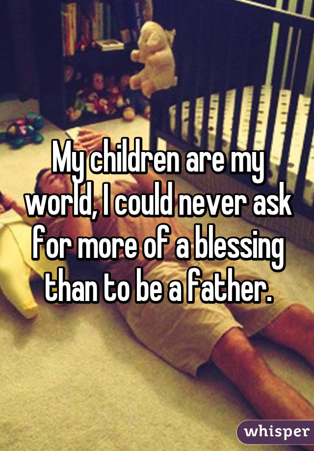 My children are my world, I could never ask for more of a blessing than to be a father.