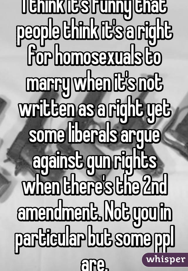 I think it's funny that people think it's a right for homosexuals to marry when it's not written as a right yet some liberals argue against gun rights when there's the 2nd amendment. Not you in particular but some ppl are.