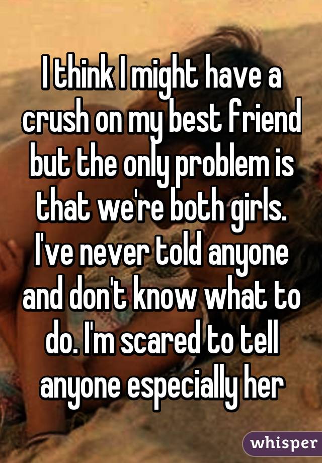 I think I might have a crush on my best friend but the only problem is that we're both girls. I've never told anyone and don't know what to do. I'm scared to tell anyone especially her