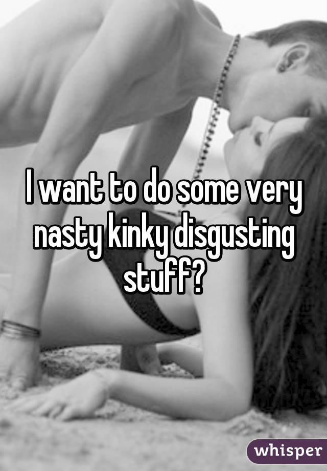 I want to do some very nasty kinky disgusting stuff😳