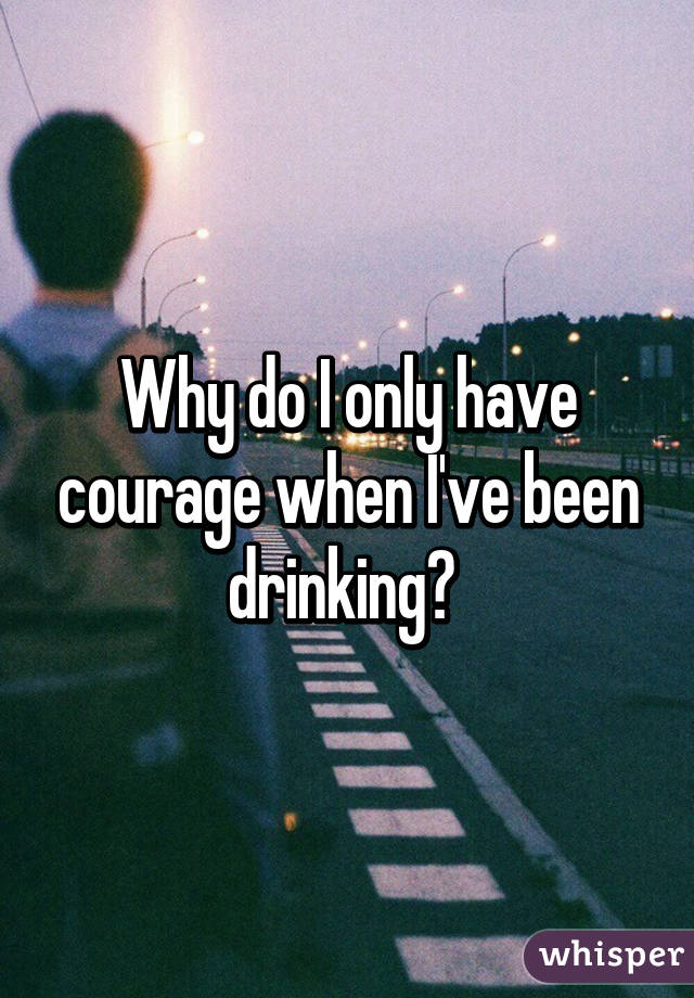 Why do I only have courage when I've been drinking? 