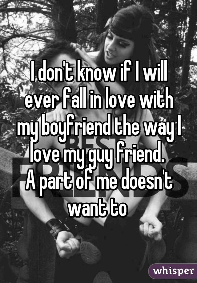 I don't know if I will ever fall in love with my boyfriend the way I love my guy friend. 
A part of me doesn't want to 