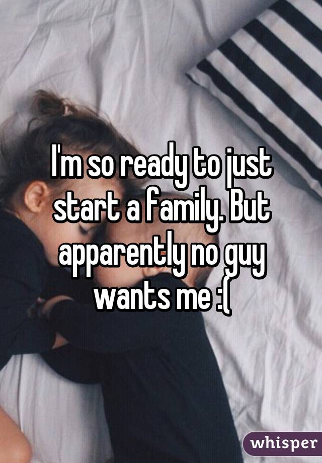 I'm so ready to just start a family. But apparently no guy wants me :(