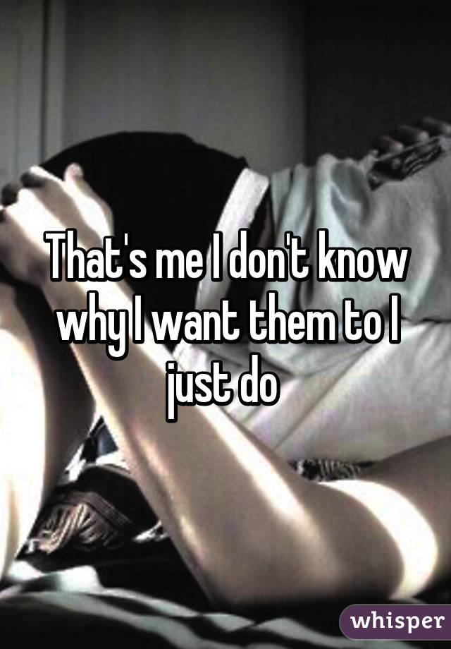 That's me I don't know why I want them to I just do 