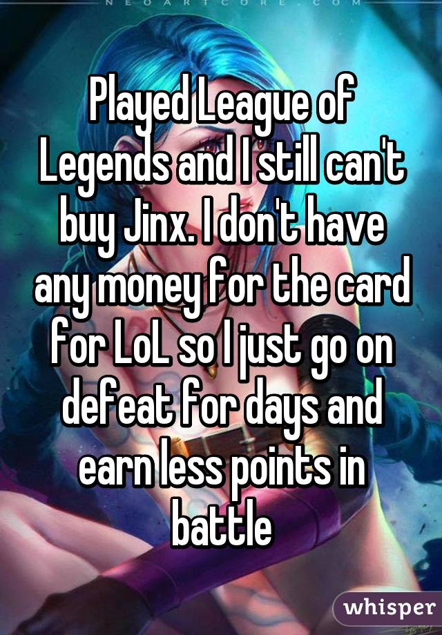 Played League of Legends and I still can't buy Jinx. I don't have any money for the card for LoL so I just go on defeat for days and earn less points in battle