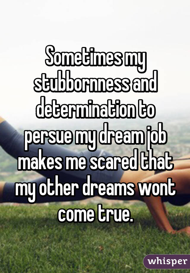 Sometimes my stubbornness and determination to persue my dream job makes me scared that my other dreams wont come true.