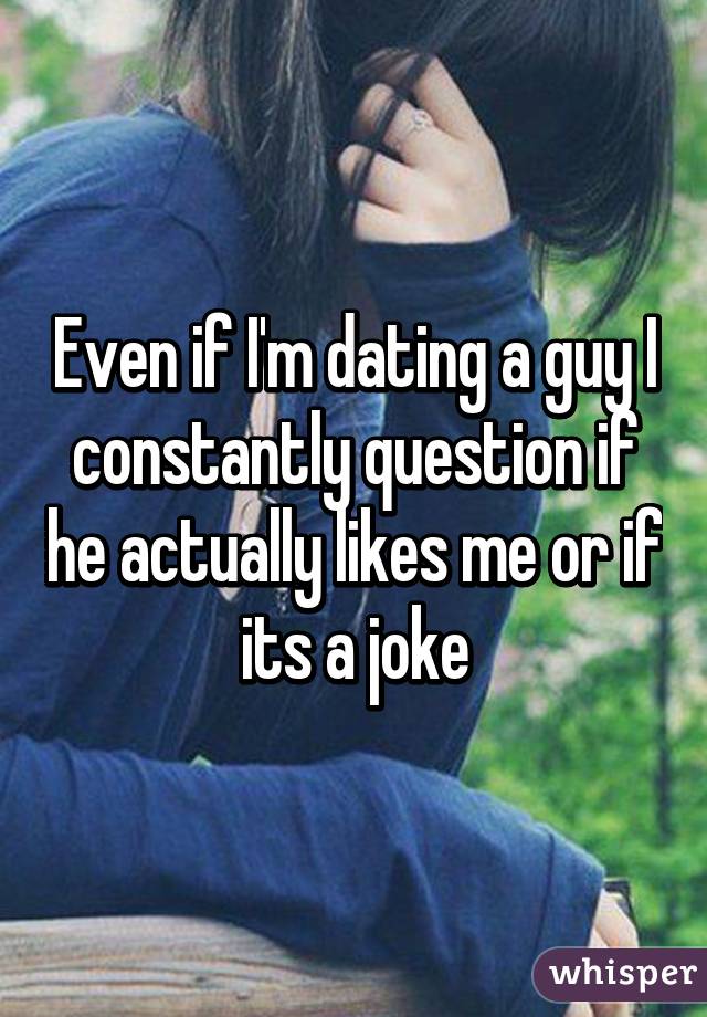 Even if I'm dating a guy I constantly question if he actually likes me or if its a joke