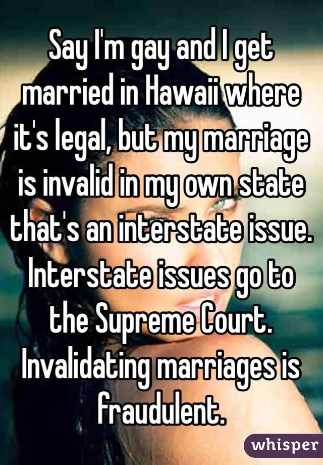 Say I'm gay and I get married in Hawaii where it's legal, but my marriage is invalid in my own state that's an interstate issue. Interstate issues go to the Supreme Court. Invalidating marriages is fraudulent.