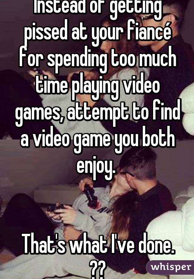 Instead of getting pissed at your fiancé for spending too much time playing video games, attempt to find a video game you both enjoy. 


That's what I've done. ✊🏼
