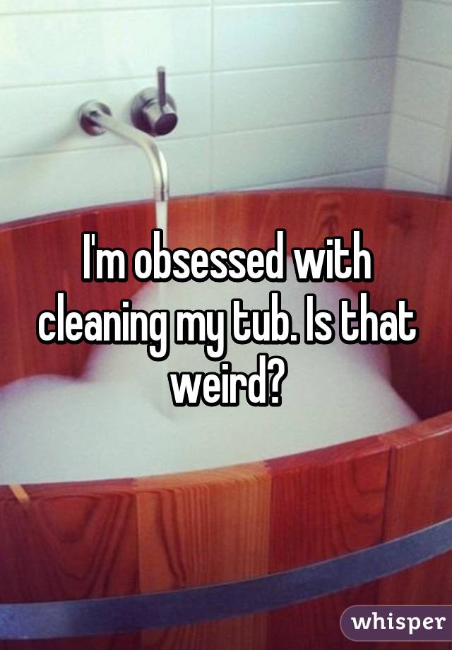 I'm obsessed with cleaning my tub. Is that weird?
