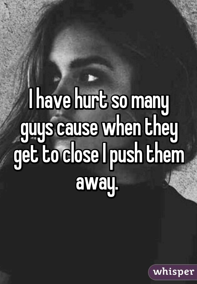 I have hurt so many guys cause when they get to close I push them away. 