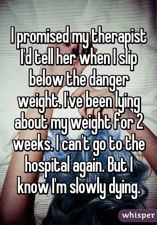 I promised my therapist I'd tell her when I slip below the danger weight. I've been lying about my weight for 2 weeks. I can't go to the hospital again. But I know I'm slowly dying.