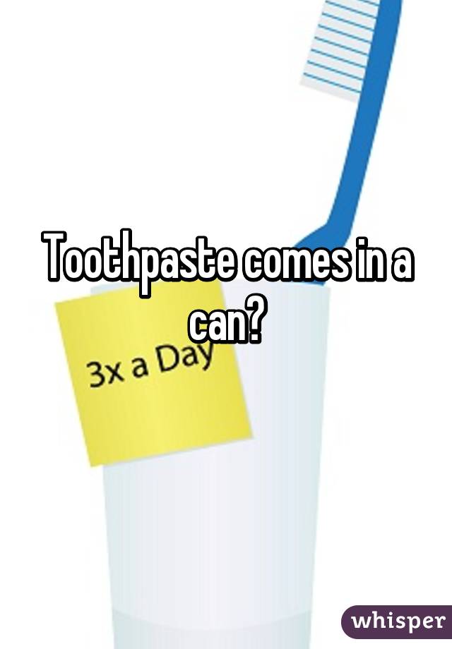 Toothpaste comes in a can?
