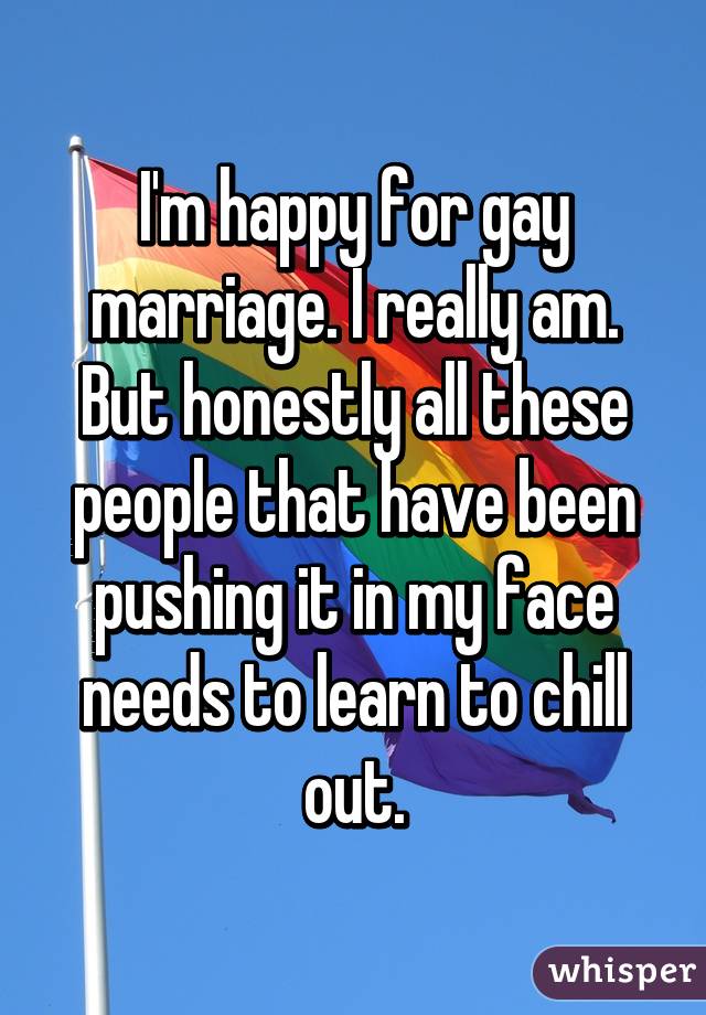 I'm happy for gay marriage. I really am. But honestly all these people that have been pushing it in my face needs to learn to chill out.
