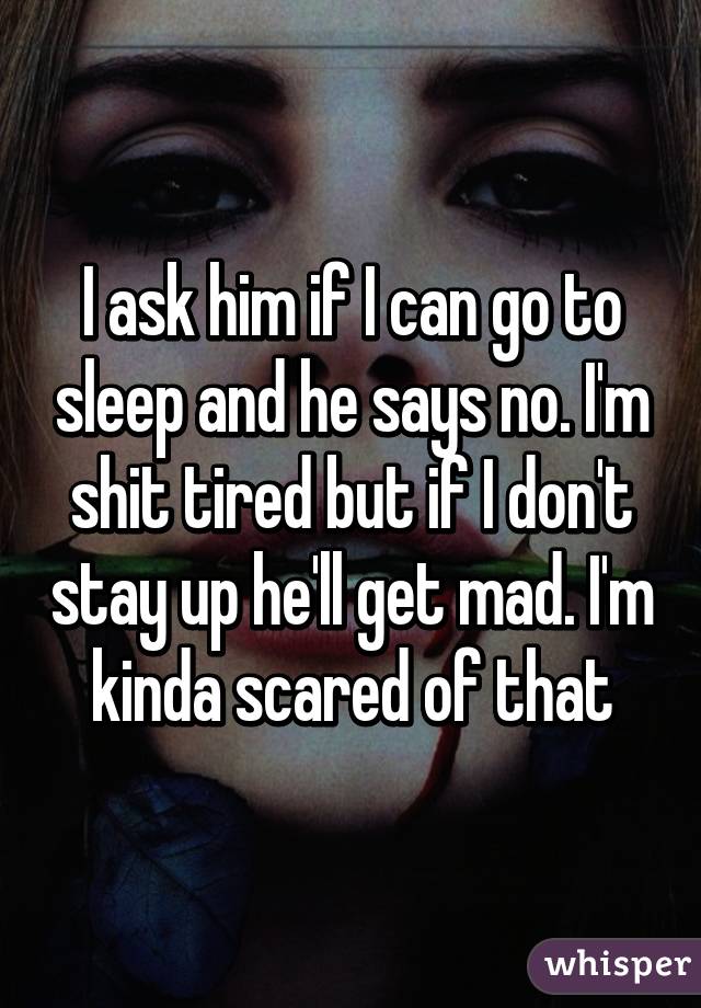 I ask him if I can go to sleep and he says no. I'm shit tired but if I don't stay up he'll get mad. I'm kinda scared of that