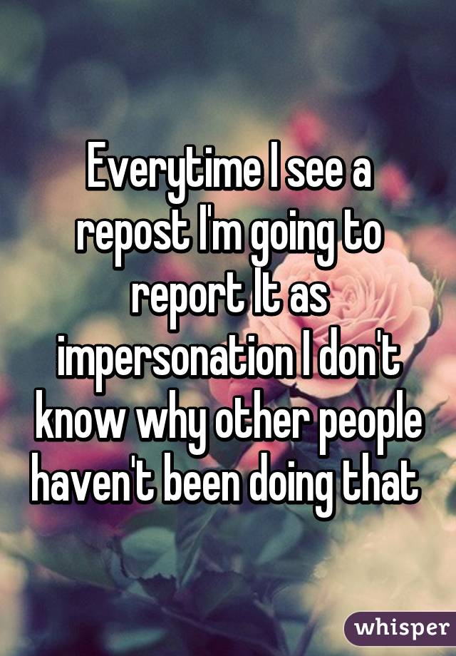 Everytime I see a repost I'm going to report It as impersonation I don't know why other people haven't been doing that 