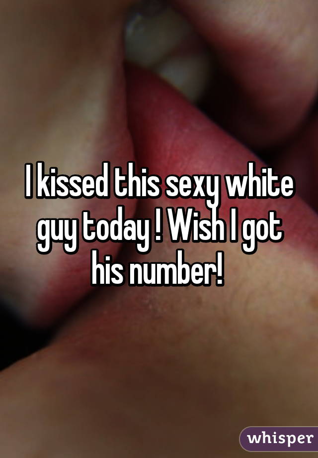 I kissed this sexy white guy today ! Wish I got his number! 