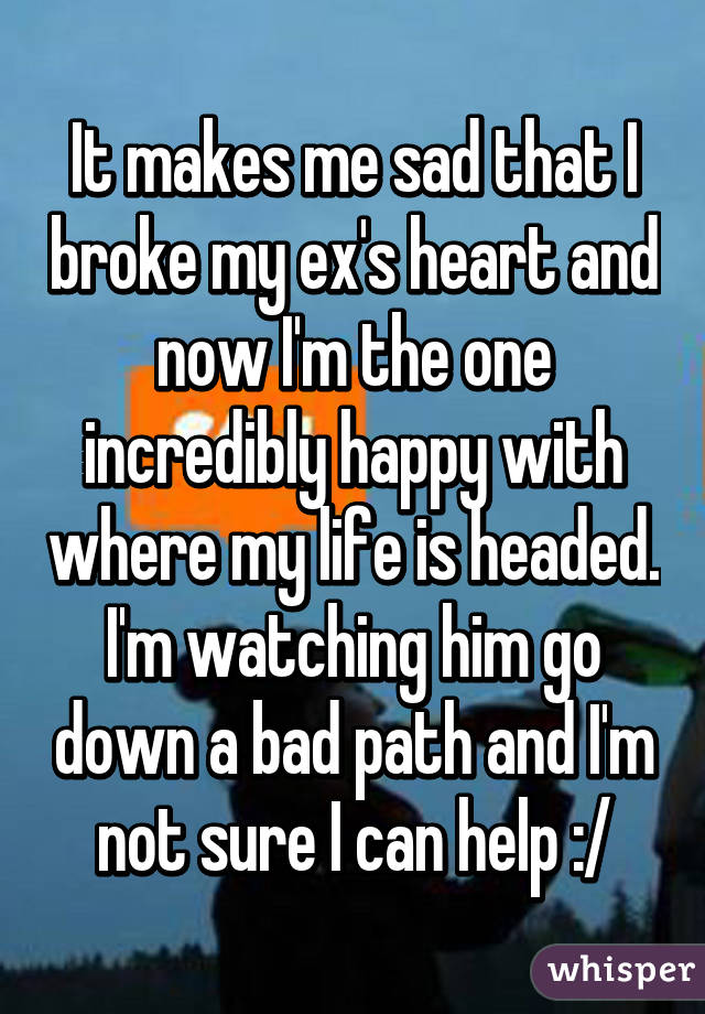 It makes me sad that I broke my ex's heart and now I'm the one incredibly happy with where my life is headed. I'm watching him go down a bad path and I'm not sure I can help :/